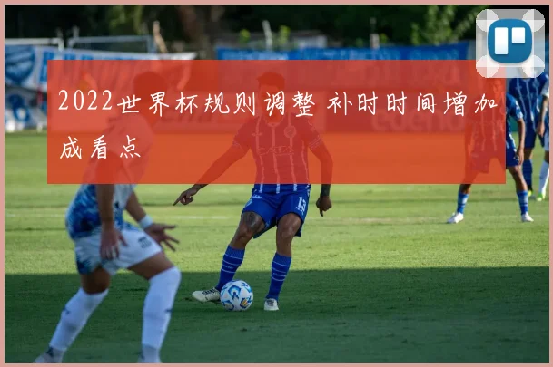 2022世界杯规则调整 补时时间增加成看点