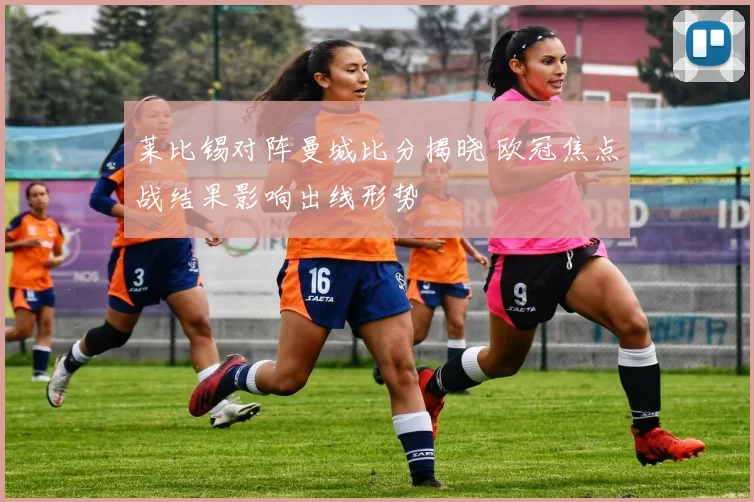 莱比锡对阵曼城比分揭晓 欧冠焦点战结果影响出线形势