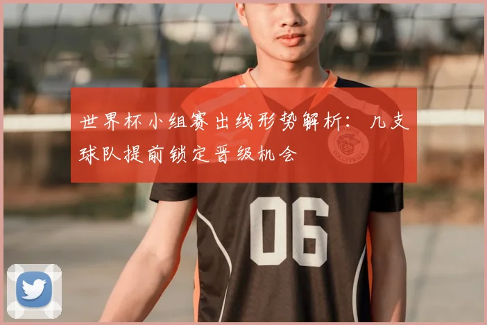 世界杯小组赛出线形势解析：几支球队提前锁定晋级机会