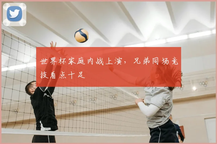 世界杯家庭内战上演，兄弟同场竞技看点十足