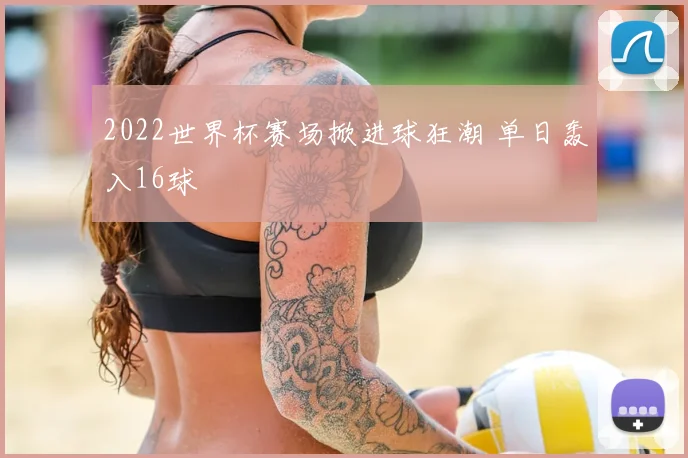 2022世界杯赛场掀进球狂潮 单日轰入16球