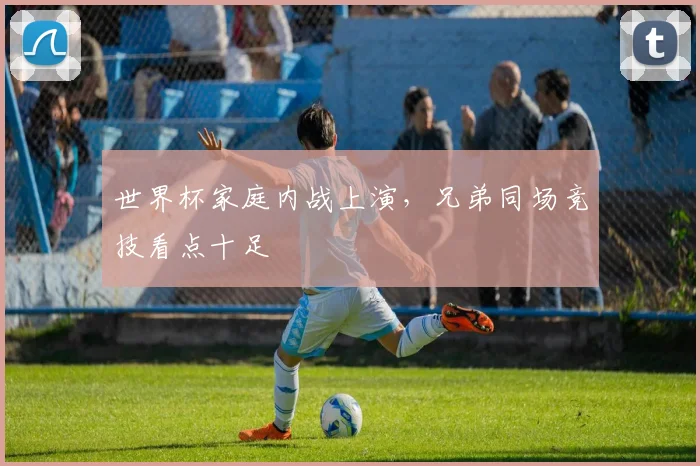 世界杯家庭内战上演,兄弟同场竞技看点十足