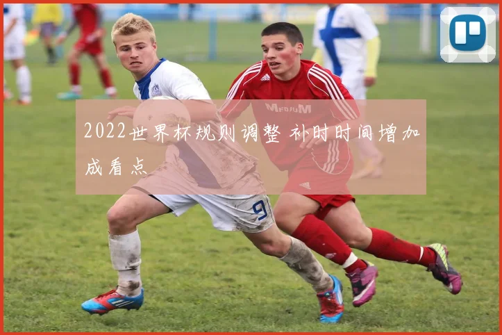 2022世界杯规则调整 补时时间增加成看点