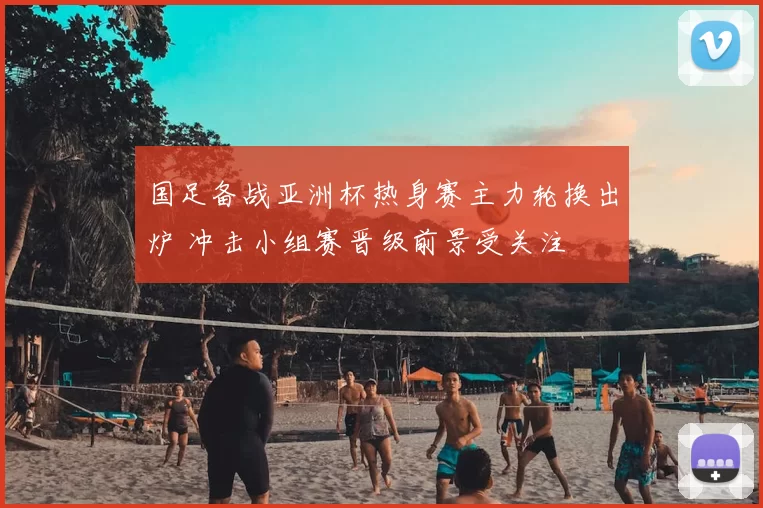 国足备战亚洲杯热身赛主力轮换出炉 冲击小组赛晋级前景受关注