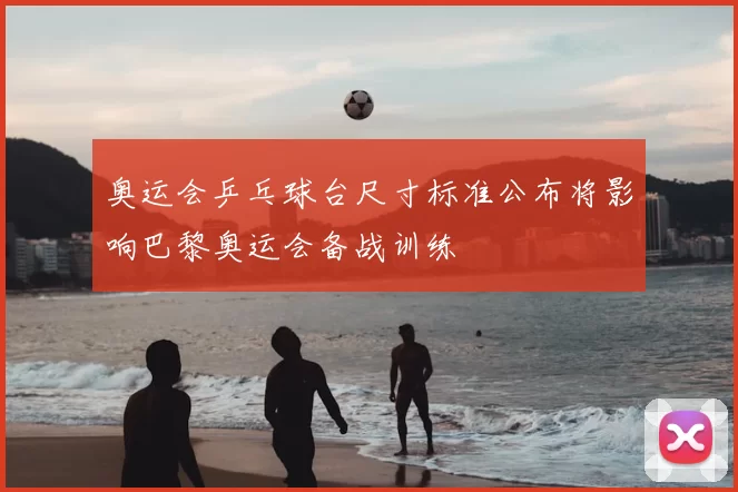 奥运会乒乓球台尺寸标准公布将影响巴黎奥运会备战训练