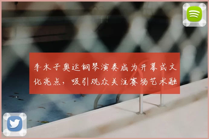 李木子奥运钢琴演奏成为开幕式文化亮点，吸引观众关注赛场艺术融合