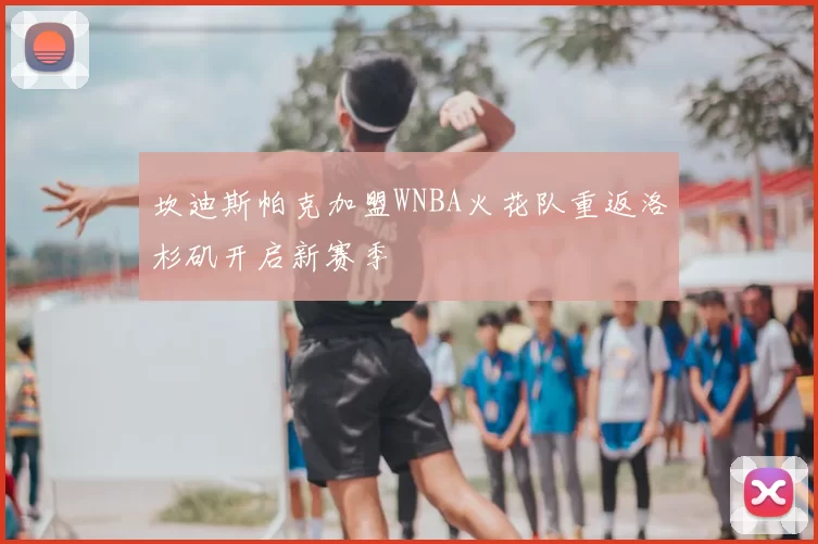 坎迪斯帕克加盟WNBA火花队重返洛杉矶开启新赛季