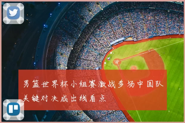 男篮世界杯小组赛激战多场中国队关键对决成出线看点