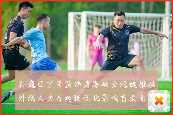 孙巍辽宁男篮热身赛砍分稳健推动外线火力与轮换优化影响首发竞争