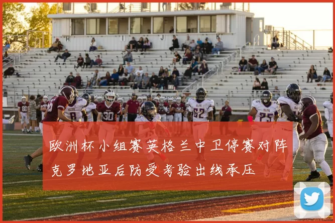 欧洲杯小组赛英格兰中卫停赛对阵克罗地亚后防受考验出线承压