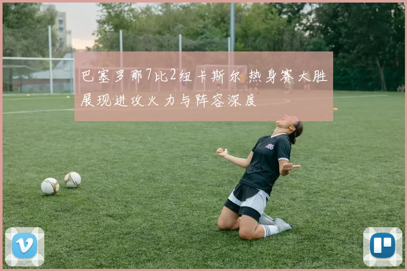 巴塞罗那7比2纽卡斯尔 热身赛大胜展现进攻火力与阵容深度