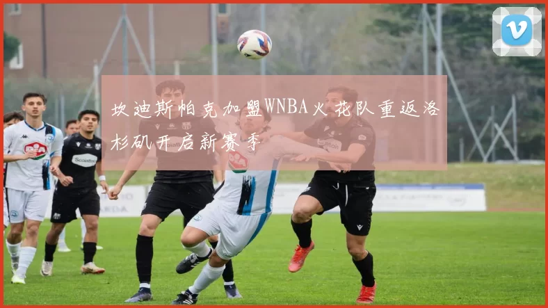 坎迪斯帕克加盟WNBA火花队重返洛杉矶开启新赛季