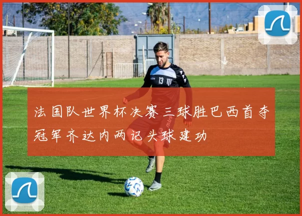 法国队世界杯决赛三球胜巴西首夺冠军齐达内两记头球建功