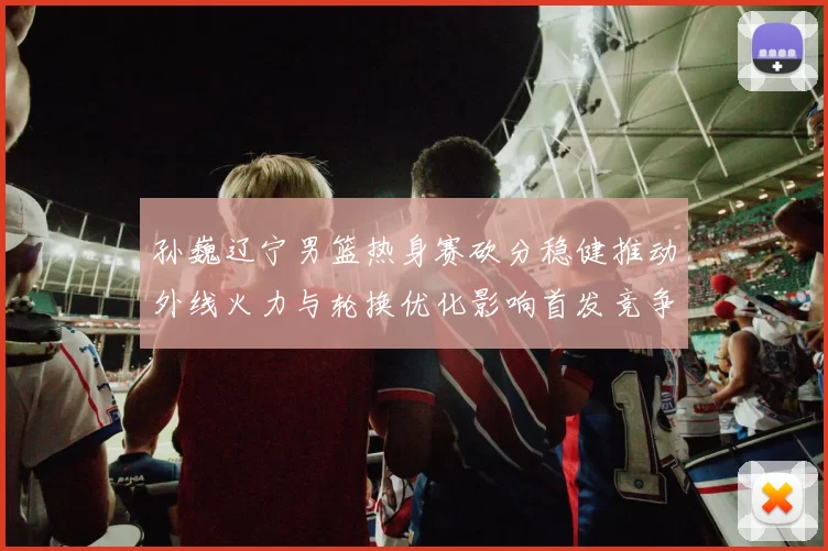 孙巍辽宁男篮热身赛砍分稳健推动外线火力与轮换优化影响首发竞争