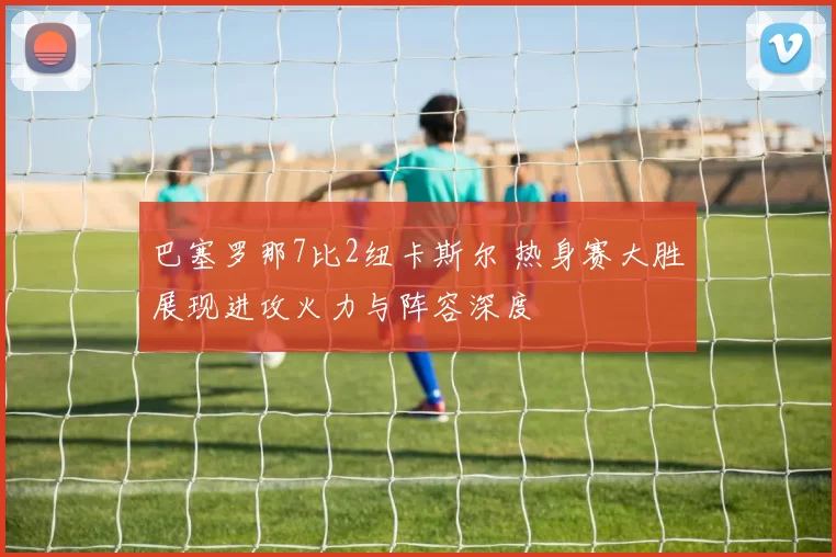 巴塞罗那7比2纽卡斯尔 热身赛大胜展现进攻火力与阵容深度