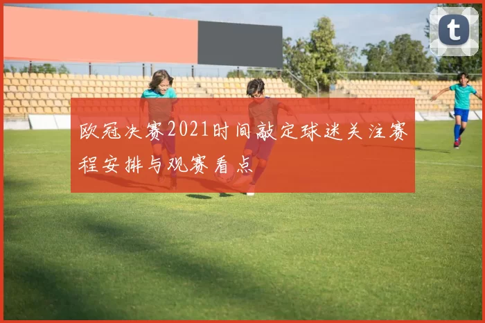 欧冠决赛2021时间敲定球迷关注赛程安排与观赛看点