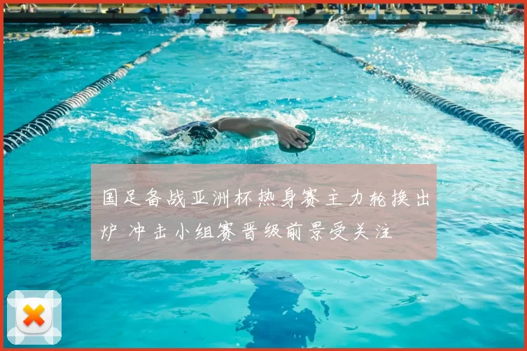 国足备战亚洲杯热身赛主力轮换出炉 冲击小组赛晋级前景受关注