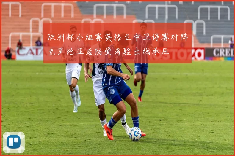 欧洲杯小组赛英格兰中卫停赛对阵克罗地亚后防受考验出线承压