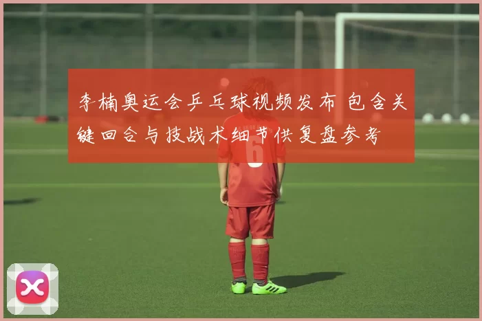 李楠奥运会乒乓球视频发布 包含关键回合与技战术细节供复盘参考