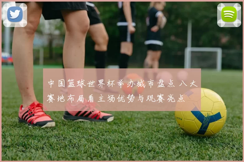 中国篮球世界杯举办城市盘点 八大赛地布局看主场优势与观赛亮点