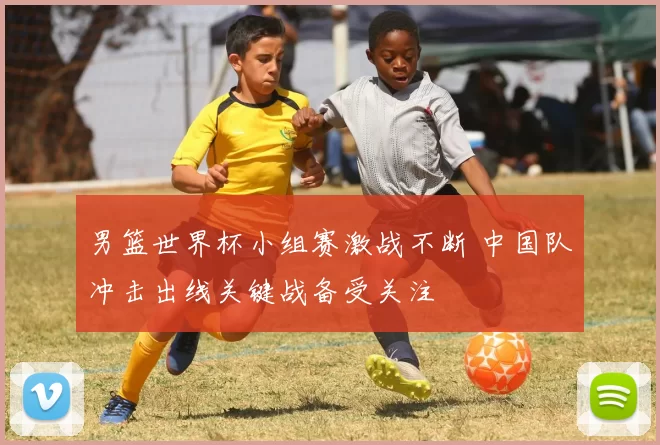 男篮世界杯小组赛激战不断 中国队冲击出线关键战备受关注