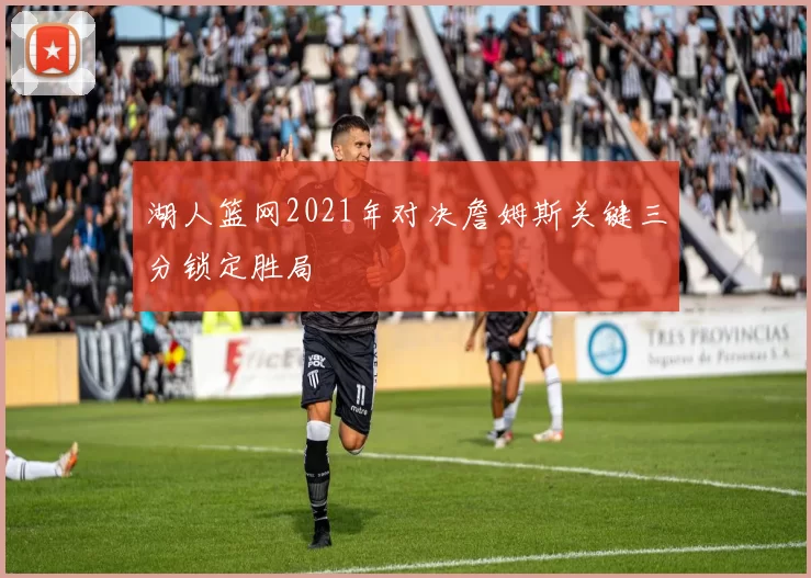 湖人篮网2021年对决詹姆斯关键三分锁定胜局