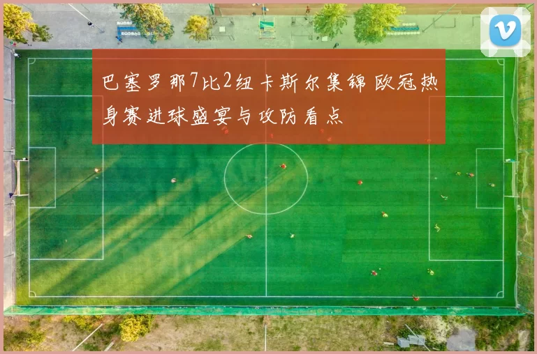 巴塞罗那7比2纽卡斯尔集锦 欧冠热身赛进球盛宴与攻防看点