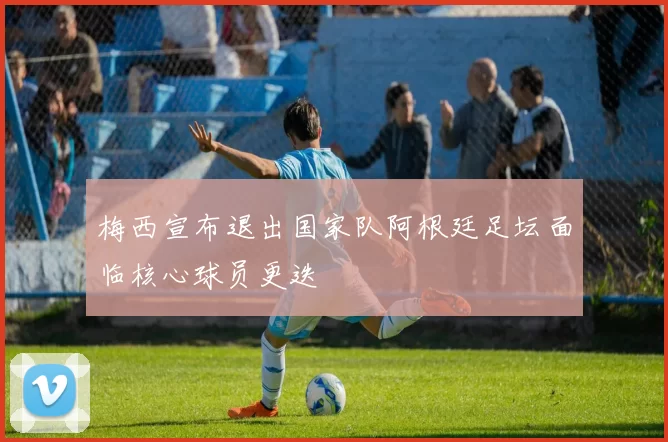 梅西宣布退出国家队阿根廷足坛面临核心球员更迭