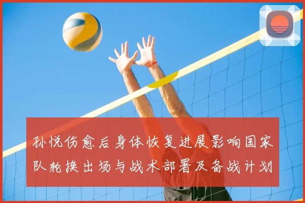 孙悦伤愈后身体恢复进展影响国家队轮换出场与战术部署及备战计划