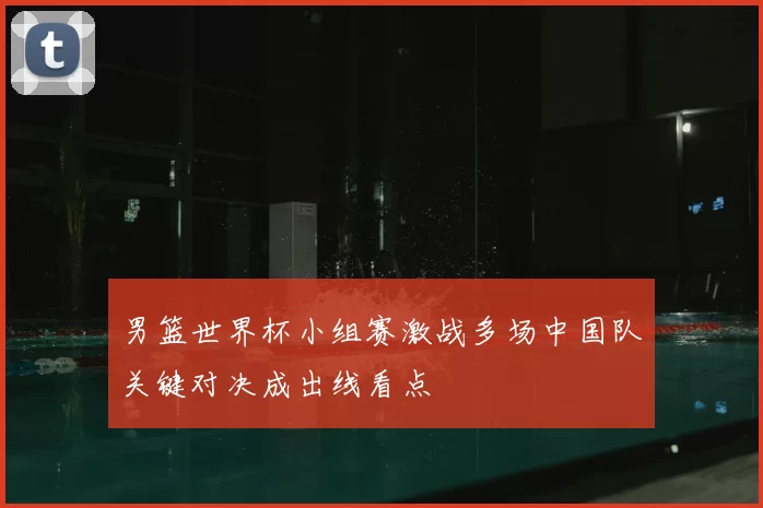 男篮世界杯小组赛激战多场中国队关键对决成出线看点