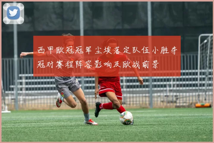 西甲欧冠冠军尘埃落定队伍小胜夺冠对赛程阵容影响及欧战前景