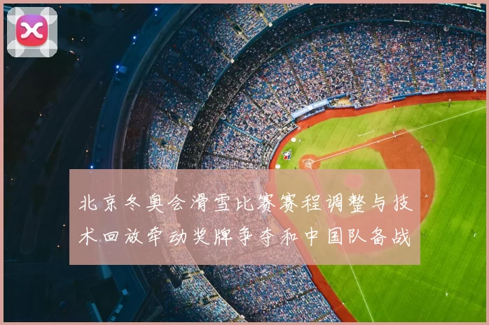 北京冬奥会滑雪比赛赛程调整与技术回放牵动奖牌争夺和中国队备战前景