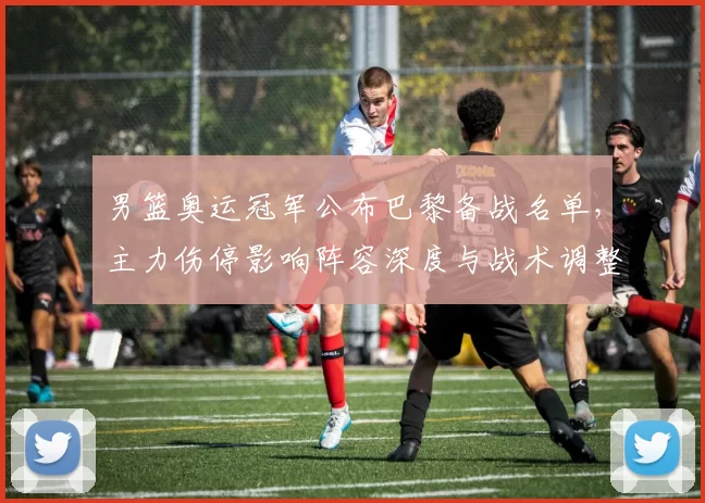 男篮奥运冠军公布巴黎备战名单,主力伤停影响阵容深度与战术调整