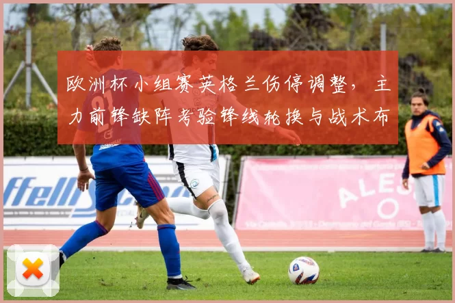 欧洲杯小组赛英格兰伤停调整，主力前锋缺阵考验锋线轮换与战术布置